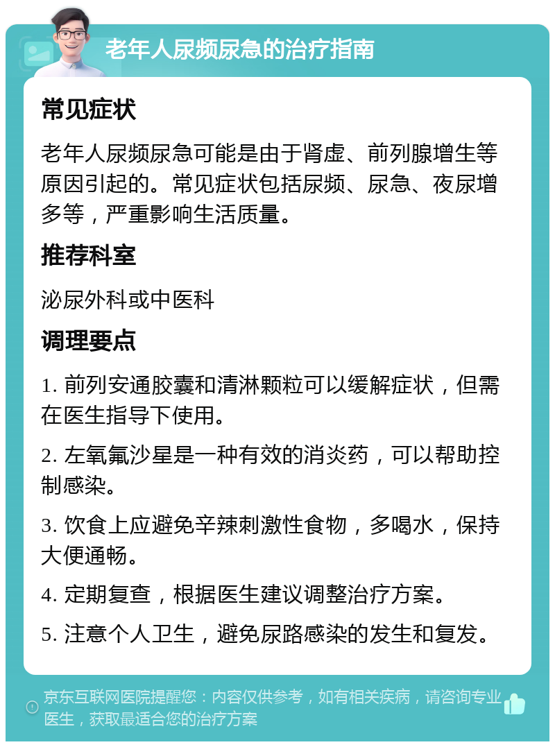 老年人尿频尿急的治疗指南 常见症状 老年人尿频尿急可能是由于肾虚、前列腺增生等原因引起的。常见症状包括尿频、尿急、夜尿增多等，严重影响生活质量。 推荐科室 泌尿外科或中医科 调理要点 1. 前列安通胶囊和清淋颗粒可以缓解症状，但需在医生指导下使用。 2. 左氧氟沙星是一种有效的消炎药，可以帮助控制感染。 3. 饮食上应避免辛辣刺激性食物，多喝水，保持大便通畅。 4. 定期复查，根据医生建议调整治疗方案。 5. 注意个人卫生，避免尿路感染的发生和复发。