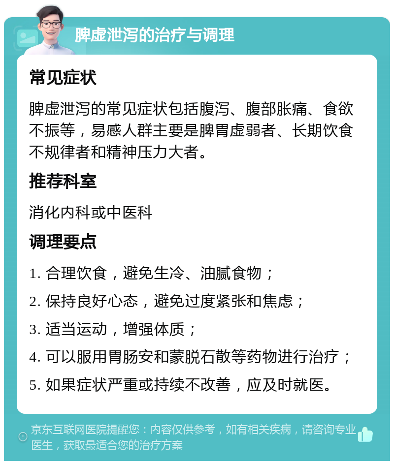 脾虚泄泻的治疗与调理 常见症状 脾虚泄泻的常见症状包括腹泻、腹部胀痛、食欲不振等，易感人群主要是脾胃虚弱者、长期饮食不规律者和精神压力大者。 推荐科室 消化内科或中医科 调理要点 1. 合理饮食，避免生冷、油腻食物； 2. 保持良好心态，避免过度紧张和焦虑； 3. 适当运动，增强体质； 4. 可以服用胃肠安和蒙脱石散等药物进行治疗； 5. 如果症状严重或持续不改善，应及时就医。