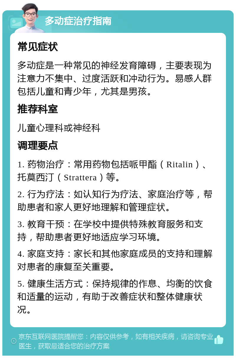 多动症治疗指南 常见症状 多动症是一种常见的神经发育障碍，主要表现为注意力不集中、过度活跃和冲动行为。易感人群包括儿童和青少年，尤其是男孩。 推荐科室 儿童心理科或神经科 调理要点 1. 药物治疗：常用药物包括哌甲酯（Ritalin）、托莫西汀（Strattera）等。 2. 行为疗法：如认知行为疗法、家庭治疗等，帮助患者和家人更好地理解和管理症状。 3. 教育干预：在学校中提供特殊教育服务和支持，帮助患者更好地适应学习环境。 4. 家庭支持：家长和其他家庭成员的支持和理解对患者的康复至关重要。 5. 健康生活方式：保持规律的作息、均衡的饮食和适量的运动，有助于改善症状和整体健康状况。