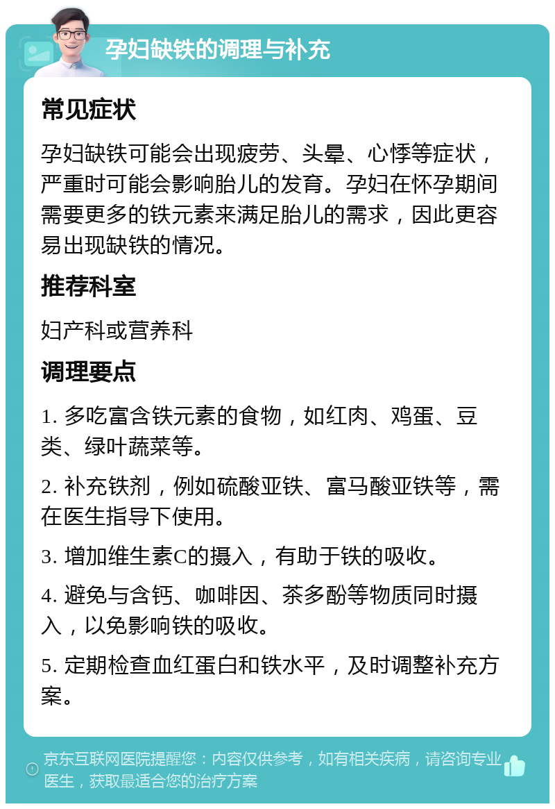 孕妇缺铁的调理与补充 常见症状 孕妇缺铁可能会出现疲劳、头晕、心悸等症状，严重时可能会影响胎儿的发育。孕妇在怀孕期间需要更多的铁元素来满足胎儿的需求，因此更容易出现缺铁的情况。 推荐科室 妇产科或营养科 调理要点 1. 多吃富含铁元素的食物，如红肉、鸡蛋、豆类、绿叶蔬菜等。 2. 补充铁剂，例如硫酸亚铁、富马酸亚铁等，需在医生指导下使用。 3. 增加维生素C的摄入，有助于铁的吸收。 4. 避免与含钙、咖啡因、茶多酚等物质同时摄入，以免影响铁的吸收。 5. 定期检查血红蛋白和铁水平，及时调整补充方案。