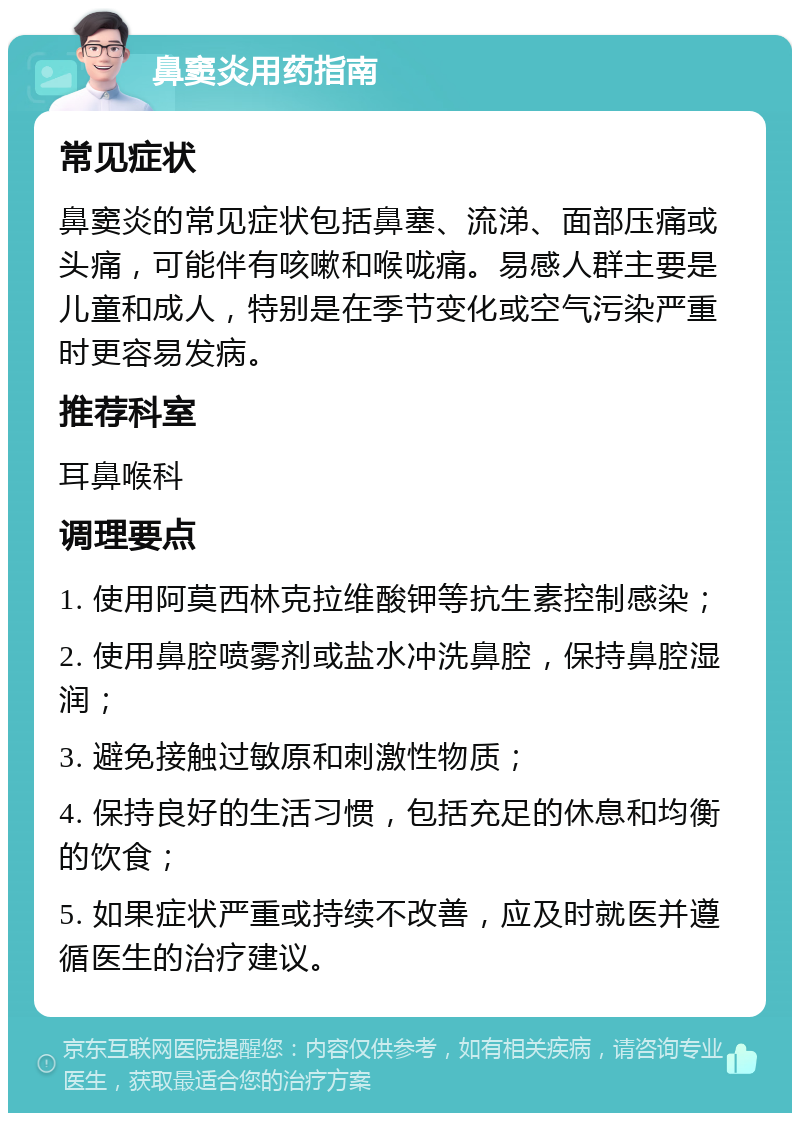 鼻窦炎用药指南 常见症状 鼻窦炎的常见症状包括鼻塞、流涕、面部压痛或头痛，可能伴有咳嗽和喉咙痛。易感人群主要是儿童和成人，特别是在季节变化或空气污染严重时更容易发病。 推荐科室 耳鼻喉科 调理要点 1. 使用阿莫西林克拉维酸钾等抗生素控制感染； 2. 使用鼻腔喷雾剂或盐水冲洗鼻腔，保持鼻腔湿润； 3. 避免接触过敏原和刺激性物质； 4. 保持良好的生活习惯，包括充足的休息和均衡的饮食； 5. 如果症状严重或持续不改善，应及时就医并遵循医生的治疗建议。