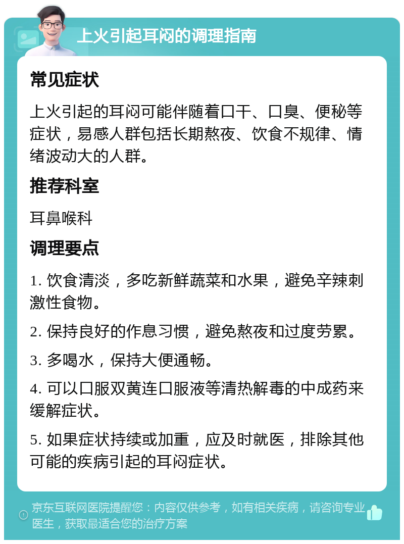 上火引起耳闷的调理指南 常见症状 上火引起的耳闷可能伴随着口干、口臭、便秘等症状，易感人群包括长期熬夜、饮食不规律、情绪波动大的人群。 推荐科室 耳鼻喉科 调理要点 1. 饮食清淡，多吃新鲜蔬菜和水果，避免辛辣刺激性食物。 2. 保持良好的作息习惯，避免熬夜和过度劳累。 3. 多喝水，保持大便通畅。 4. 可以口服双黄连口服液等清热解毒的中成药来缓解症状。 5. 如果症状持续或加重，应及时就医，排除其他可能的疾病引起的耳闷症状。