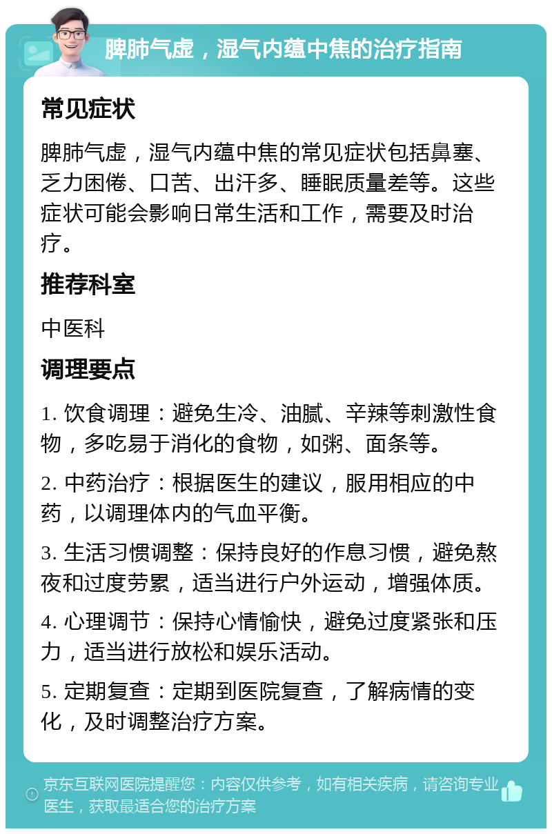 脾肺气虚，湿气内蕴中焦的治疗指南 常见症状 脾肺气虚，湿气内蕴中焦的常见症状包括鼻塞、乏力困倦、口苦、出汗多、睡眠质量差等。这些症状可能会影响日常生活和工作，需要及时治疗。 推荐科室 中医科 调理要点 1. 饮食调理：避免生冷、油腻、辛辣等刺激性食物，多吃易于消化的食物，如粥、面条等。 2. 中药治疗：根据医生的建议，服用相应的中药，以调理体内的气血平衡。 3. 生活习惯调整：保持良好的作息习惯，避免熬夜和过度劳累，适当进行户外运动，增强体质。 4. 心理调节：保持心情愉快，避免过度紧张和压力，适当进行放松和娱乐活动。 5. 定期复查：定期到医院复查，了解病情的变化，及时调整治疗方案。