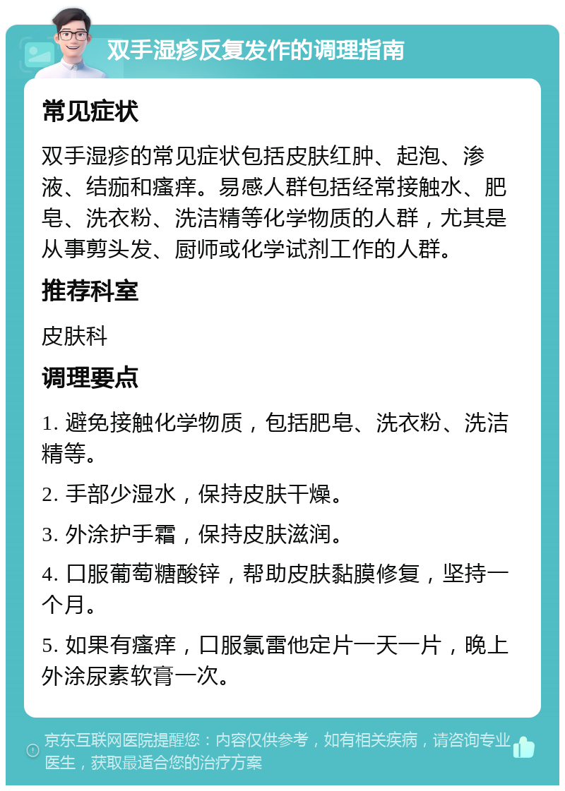 双手湿疹反复发作的调理指南 常见症状 双手湿疹的常见症状包括皮肤红肿、起泡、渗液、结痂和瘙痒。易感人群包括经常接触水、肥皂、洗衣粉、洗洁精等化学物质的人群，尤其是从事剪头发、厨师或化学试剂工作的人群。 推荐科室 皮肤科 调理要点 1. 避免接触化学物质，包括肥皂、洗衣粉、洗洁精等。 2. 手部少湿水，保持皮肤干燥。 3. 外涂护手霜，保持皮肤滋润。 4. 口服葡萄糖酸锌，帮助皮肤黏膜修复，坚持一个月。 5. 如果有瘙痒，口服氯雷他定片一天一片，晚上外涂尿素软膏一次。