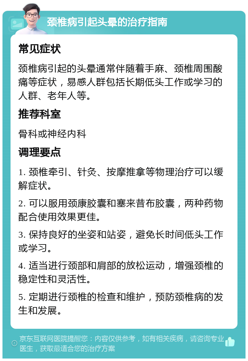 颈椎病引起头晕的治疗指南 常见症状 颈椎病引起的头晕通常伴随着手麻、颈椎周围酸痛等症状，易感人群包括长期低头工作或学习的人群、老年人等。 推荐科室 骨科或神经内科 调理要点 1. 颈椎牵引、针灸、按摩推拿等物理治疗可以缓解症状。 2. 可以服用颈康胶囊和塞来昔布胶囊，两种药物配合使用效果更佳。 3. 保持良好的坐姿和站姿，避免长时间低头工作或学习。 4. 适当进行颈部和肩部的放松运动，增强颈椎的稳定性和灵活性。 5. 定期进行颈椎的检查和维护，预防颈椎病的发生和发展。