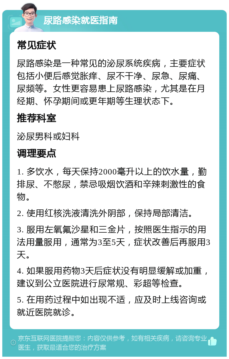 尿路感染就医指南 常见症状 尿路感染是一种常见的泌尿系统疾病，主要症状包括小便后感觉胀痒、尿不干净、尿急、尿痛、尿频等。女性更容易患上尿路感染，尤其是在月经期、怀孕期间或更年期等生理状态下。 推荐科室 泌尿男科或妇科 调理要点 1. 多饮水，每天保持2000毫升以上的饮水量，勤排尿、不憋尿，禁忌吸烟饮酒和辛辣刺激性的食物。 2. 使用红核洗液清洗外阴部，保持局部清洁。 3. 服用左氧氟沙星和三金片，按照医生指示的用法用量服用，通常为3至5天，症状改善后再服用3天。 4. 如果服用药物3天后症状没有明显缓解或加重，建议到公立医院进行尿常规、彩超等检查。 5. 在用药过程中如出现不适，应及时上线咨询或就近医院就诊。