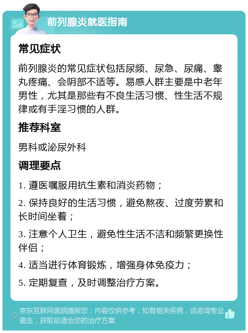 前列腺炎就医指南 常见症状 前列腺炎的常见症状包括尿频、尿急、尿痛、睾丸疼痛、会阴部不适等。易感人群主要是中老年男性，尤其是那些有不良生活习惯、性生活不规律或有手淫习惯的人群。 推荐科室 男科或泌尿外科 调理要点 1. 遵医嘱服用抗生素和消炎药物； 2. 保持良好的生活习惯，避免熬夜、过度劳累和长时间坐着； 3. 注意个人卫生，避免性生活不洁和频繁更换性伴侣； 4. 适当进行体育锻炼，增强身体免疫力； 5. 定期复查，及时调整治疗方案。