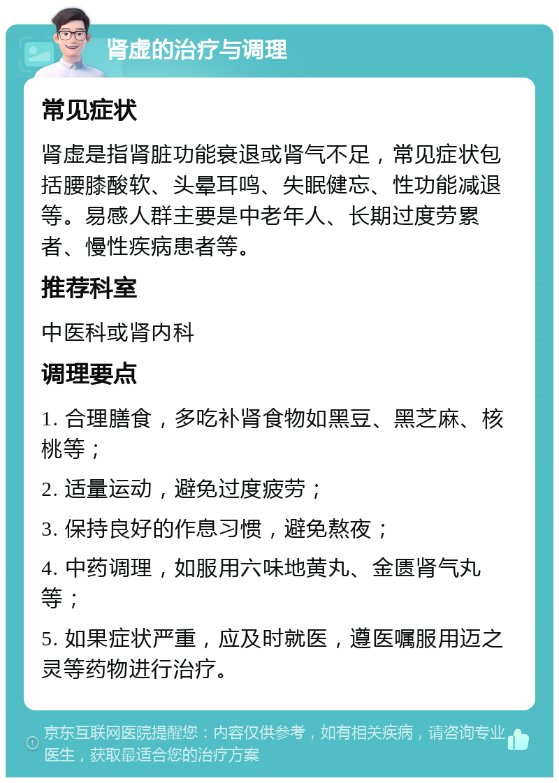 肾虚的治疗与调理 常见症状 肾虚是指肾脏功能衰退或肾气不足，常见症状包括腰膝酸软、头晕耳鸣、失眠健忘、性功能减退等。易感人群主要是中老年人、长期过度劳累者、慢性疾病患者等。 推荐科室 中医科或肾内科 调理要点 1. 合理膳食，多吃补肾食物如黑豆、黑芝麻、核桃等； 2. 适量运动，避免过度疲劳； 3. 保持良好的作息习惯，避免熬夜； 4. 中药调理，如服用六味地黄丸、金匮肾气丸等； 5. 如果症状严重，应及时就医，遵医嘱服用迈之灵等药物进行治疗。