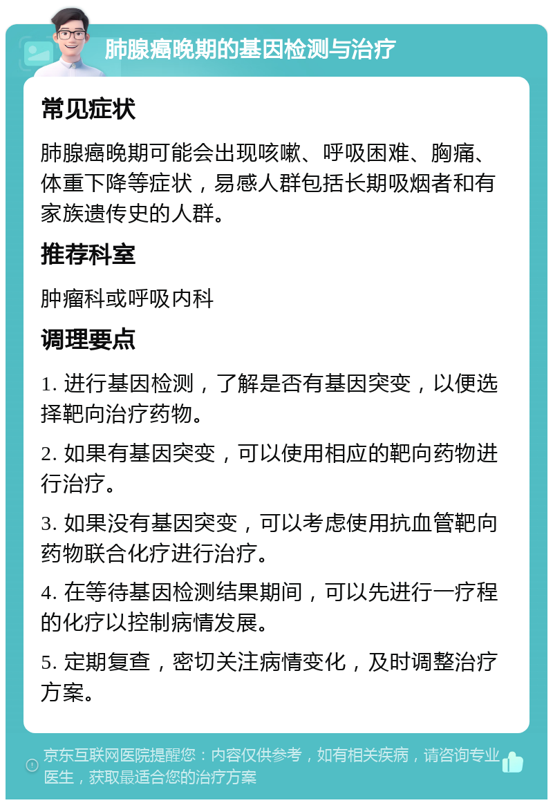 肺腺癌晚期的基因检测与治疗 常见症状 肺腺癌晚期可能会出现咳嗽、呼吸困难、胸痛、体重下降等症状，易感人群包括长期吸烟者和有家族遗传史的人群。 推荐科室 肿瘤科或呼吸内科 调理要点 1. 进行基因检测，了解是否有基因突变，以便选择靶向治疗药物。 2. 如果有基因突变，可以使用相应的靶向药物进行治疗。 3. 如果没有基因突变，可以考虑使用抗血管靶向药物联合化疗进行治疗。 4. 在等待基因检测结果期间，可以先进行一疗程的化疗以控制病情发展。 5. 定期复查，密切关注病情变化，及时调整治疗方案。