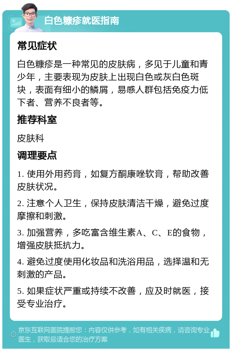 白色糠疹就医指南 常见症状 白色糠疹是一种常见的皮肤病，多见于儿童和青少年，主要表现为皮肤上出现白色或灰白色斑块，表面有细小的鳞屑，易感人群包括免疫力低下者、营养不良者等。 推荐科室 皮肤科 调理要点 1. 使用外用药膏，如复方酮康唑软膏，帮助改善皮肤状况。 2. 注意个人卫生，保持皮肤清洁干燥，避免过度摩擦和刺激。 3. 加强营养，多吃富含维生素A、C、E的食物，增强皮肤抵抗力。 4. 避免过度使用化妆品和洗浴用品，选择温和无刺激的产品。 5. 如果症状严重或持续不改善，应及时就医，接受专业治疗。