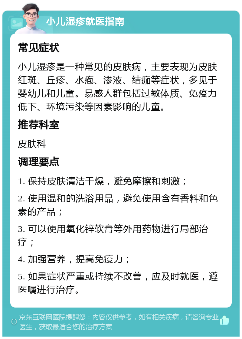 小儿湿疹就医指南 常见症状 小儿湿疹是一种常见的皮肤病，主要表现为皮肤红斑、丘疹、水疱、渗液、结痂等症状，多见于婴幼儿和儿童。易感人群包括过敏体质、免疫力低下、环境污染等因素影响的儿童。 推荐科室 皮肤科 调理要点 1. 保持皮肤清洁干燥，避免摩擦和刺激； 2. 使用温和的洗浴用品，避免使用含有香料和色素的产品； 3. 可以使用氧化锌软膏等外用药物进行局部治疗； 4. 加强营养，提高免疫力； 5. 如果症状严重或持续不改善，应及时就医，遵医嘱进行治疗。