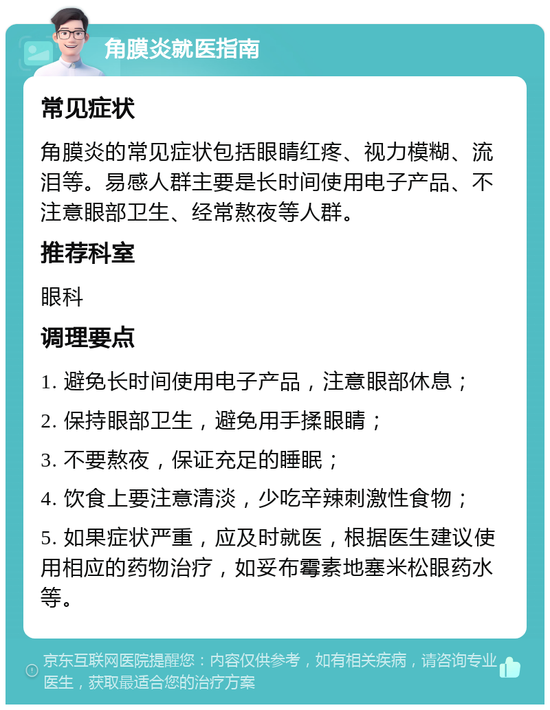 角膜炎就医指南 常见症状 角膜炎的常见症状包括眼睛红疼、视力模糊、流泪等。易感人群主要是长时间使用电子产品、不注意眼部卫生、经常熬夜等人群。 推荐科室 眼科 调理要点 1. 避免长时间使用电子产品，注意眼部休息； 2. 保持眼部卫生，避免用手揉眼睛； 3. 不要熬夜，保证充足的睡眠； 4. 饮食上要注意清淡，少吃辛辣刺激性食物； 5. 如果症状严重，应及时就医，根据医生建议使用相应的药物治疗，如妥布霉素地塞米松眼药水等。