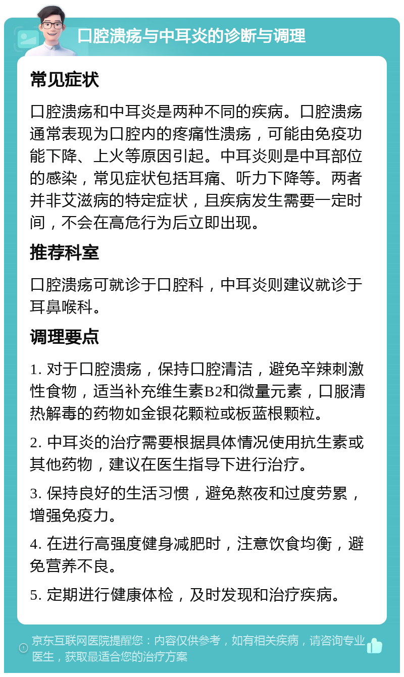 口腔溃疡与中耳炎的诊断与调理 常见症状 口腔溃疡和中耳炎是两种不同的疾病。口腔溃疡通常表现为口腔内的疼痛性溃疡，可能由免疫功能下降、上火等原因引起。中耳炎则是中耳部位的感染，常见症状包括耳痛、听力下降等。两者并非艾滋病的特定症状，且疾病发生需要一定时间，不会在高危行为后立即出现。 推荐科室 口腔溃疡可就诊于口腔科，中耳炎则建议就诊于耳鼻喉科。 调理要点 1. 对于口腔溃疡，保持口腔清洁，避免辛辣刺激性食物，适当补充维生素B2和微量元素，口服清热解毒的药物如金银花颗粒或板蓝根颗粒。 2. 中耳炎的治疗需要根据具体情况使用抗生素或其他药物，建议在医生指导下进行治疗。 3. 保持良好的生活习惯，避免熬夜和过度劳累，增强免疫力。 4. 在进行高强度健身减肥时，注意饮食均衡，避免营养不良。 5. 定期进行健康体检，及时发现和治疗疾病。