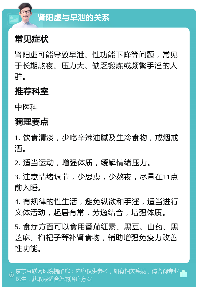 肾阳虚与早泄的关系 常见症状 肾阳虚可能导致早泄、性功能下降等问题，常见于长期熬夜、压力大、缺乏锻炼或频繁手淫的人群。 推荐科室 中医科 调理要点 1. 饮食清淡，少吃辛辣油腻及生冷食物，戒烟戒酒。 2. 适当运动，增强体质，缓解情绪压力。 3. 注意情绪调节，少思虑，少熬夜，尽量在11点前入睡。 4. 有规律的性生活，避免纵欲和手淫，适当进行文体活动，起居有常，劳逸结合，增强体质。 5. 食疗方面可以食用番茄红素、黑豆、山药、黑芝麻、枸杞子等补肾食物，辅助增强免疫力改善性功能。