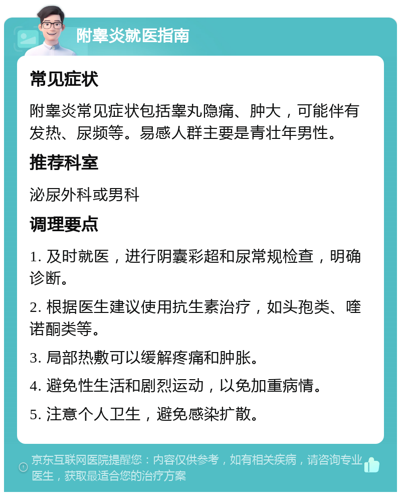 附睾炎就医指南 常见症状 附睾炎常见症状包括睾丸隐痛、肿大，可能伴有发热、尿频等。易感人群主要是青壮年男性。 推荐科室 泌尿外科或男科 调理要点 1. 及时就医，进行阴囊彩超和尿常规检查，明确诊断。 2. 根据医生建议使用抗生素治疗，如头孢类、喹诺酮类等。 3. 局部热敷可以缓解疼痛和肿胀。 4. 避免性生活和剧烈运动，以免加重病情。 5. 注意个人卫生，避免感染扩散。