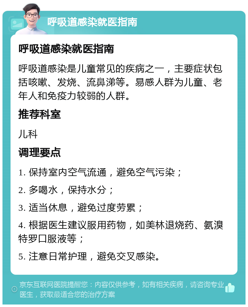 呼吸道感染就医指南 呼吸道感染就医指南 呼吸道感染是儿童常见的疾病之一，主要症状包括咳嗽、发烧、流鼻涕等。易感人群为儿童、老年人和免疫力较弱的人群。 推荐科室 儿科 调理要点 1. 保持室内空气流通，避免空气污染； 2. 多喝水，保持水分； 3. 适当休息，避免过度劳累； 4. 根据医生建议服用药物，如美林退烧药、氨溴特罗口服液等； 5. 注意日常护理，避免交叉感染。