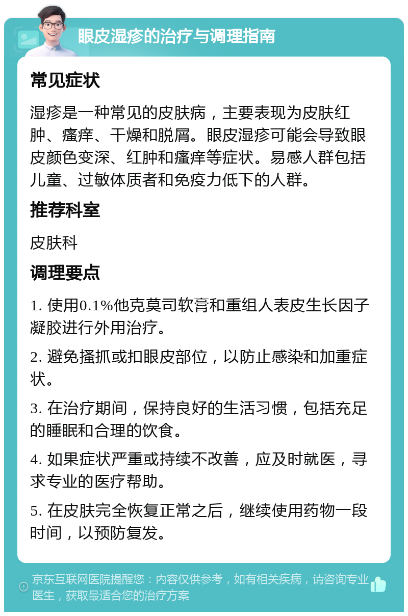 眼皮湿疹的治疗与调理指南 常见症状 湿疹是一种常见的皮肤病，主要表现为皮肤红肿、瘙痒、干燥和脱屑。眼皮湿疹可能会导致眼皮颜色变深、红肿和瘙痒等症状。易感人群包括儿童、过敏体质者和免疫力低下的人群。 推荐科室 皮肤科 调理要点 1. 使用0.1%他克莫司软膏和重组人表皮生长因子凝胶进行外用治疗。 2. 避免搔抓或扣眼皮部位，以防止感染和加重症状。 3. 在治疗期间，保持良好的生活习惯，包括充足的睡眠和合理的饮食。 4. 如果症状严重或持续不改善，应及时就医，寻求专业的医疗帮助。 5. 在皮肤完全恢复正常之后，继续使用药物一段时间，以预防复发。