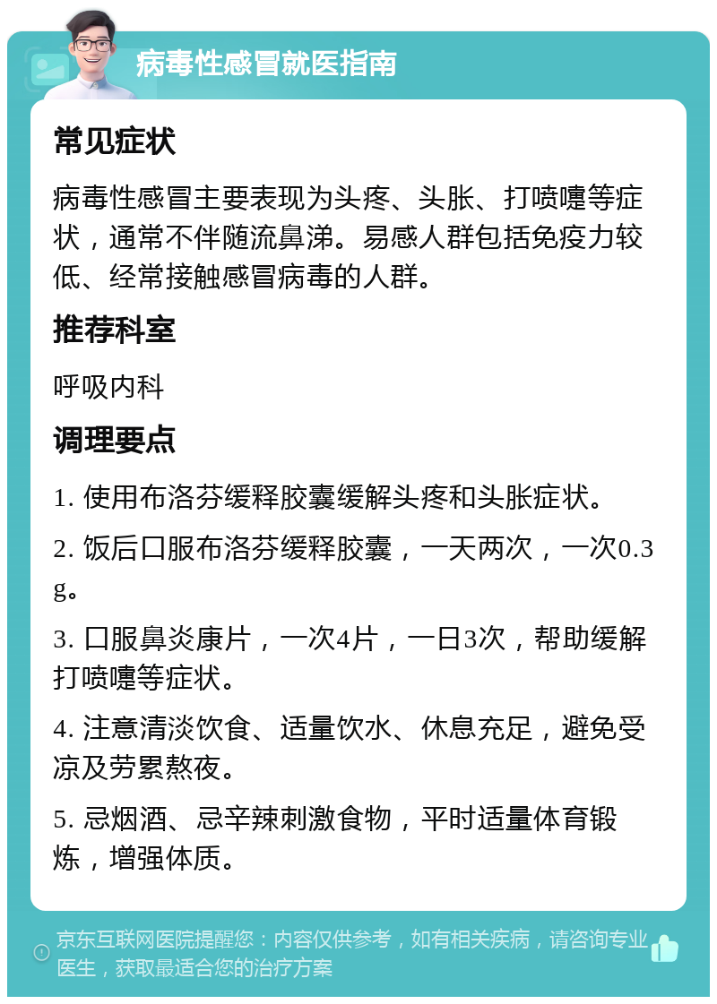 病毒性感冒就医指南 常见症状 病毒性感冒主要表现为头疼、头胀、打喷嚏等症状，通常不伴随流鼻涕。易感人群包括免疫力较低、经常接触感冒病毒的人群。 推荐科室 呼吸内科 调理要点 1. 使用布洛芬缓释胶囊缓解头疼和头胀症状。 2. 饭后口服布洛芬缓释胶囊，一天两次，一次0.3g。 3. 口服鼻炎康片，一次4片，一日3次，帮助缓解打喷嚏等症状。 4. 注意清淡饮食、适量饮水、休息充足，避免受凉及劳累熬夜。 5. 忌烟酒、忌辛辣刺激食物，平时适量体育锻炼，增强体质。