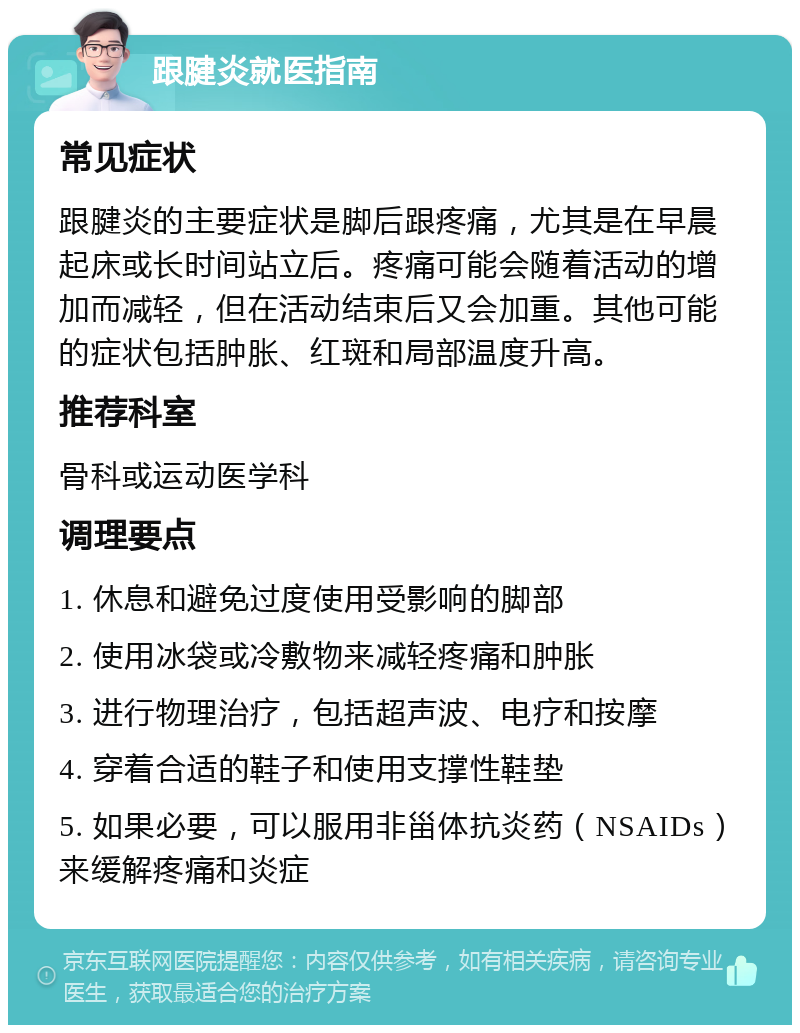 跟腱炎就医指南 常见症状 跟腱炎的主要症状是脚后跟疼痛，尤其是在早晨起床或长时间站立后。疼痛可能会随着活动的增加而减轻，但在活动结束后又会加重。其他可能的症状包括肿胀、红斑和局部温度升高。 推荐科室 骨科或运动医学科 调理要点 1. 休息和避免过度使用受影响的脚部 2. 使用冰袋或冷敷物来减轻疼痛和肿胀 3. 进行物理治疗，包括超声波、电疗和按摩 4. 穿着合适的鞋子和使用支撑性鞋垫 5. 如果必要，可以服用非甾体抗炎药（NSAIDs）来缓解疼痛和炎症