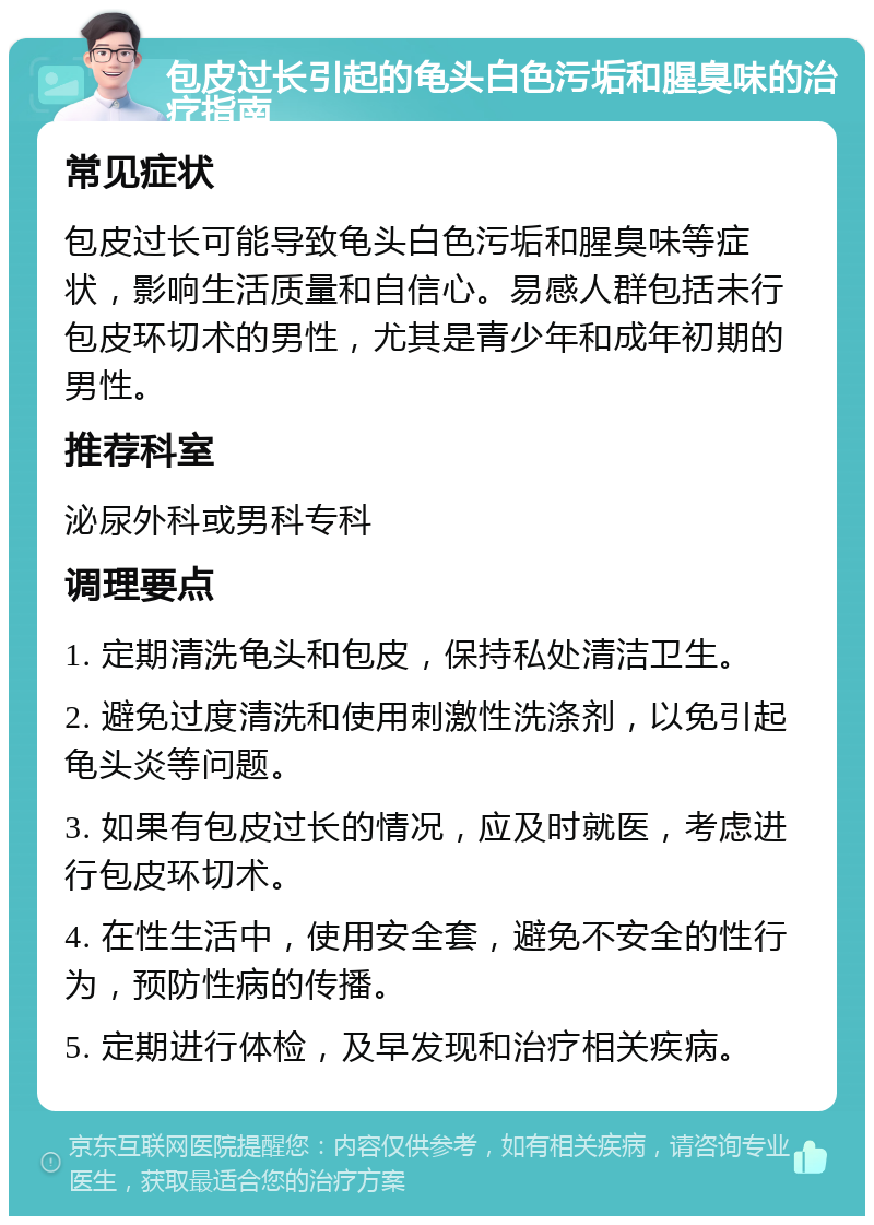 包皮过长引起的龟头白色污垢和腥臭味的治疗指南 常见症状 包皮过长可能导致龟头白色污垢和腥臭味等症状，影响生活质量和自信心。易感人群包括未行包皮环切术的男性，尤其是青少年和成年初期的男性。 推荐科室 泌尿外科或男科专科 调理要点 1. 定期清洗龟头和包皮，保持私处清洁卫生。 2. 避免过度清洗和使用刺激性洗涤剂，以免引起龟头炎等问题。 3. 如果有包皮过长的情况，应及时就医，考虑进行包皮环切术。 4. 在性生活中，使用安全套，避免不安全的性行为，预防性病的传播。 5. 定期进行体检，及早发现和治疗相关疾病。