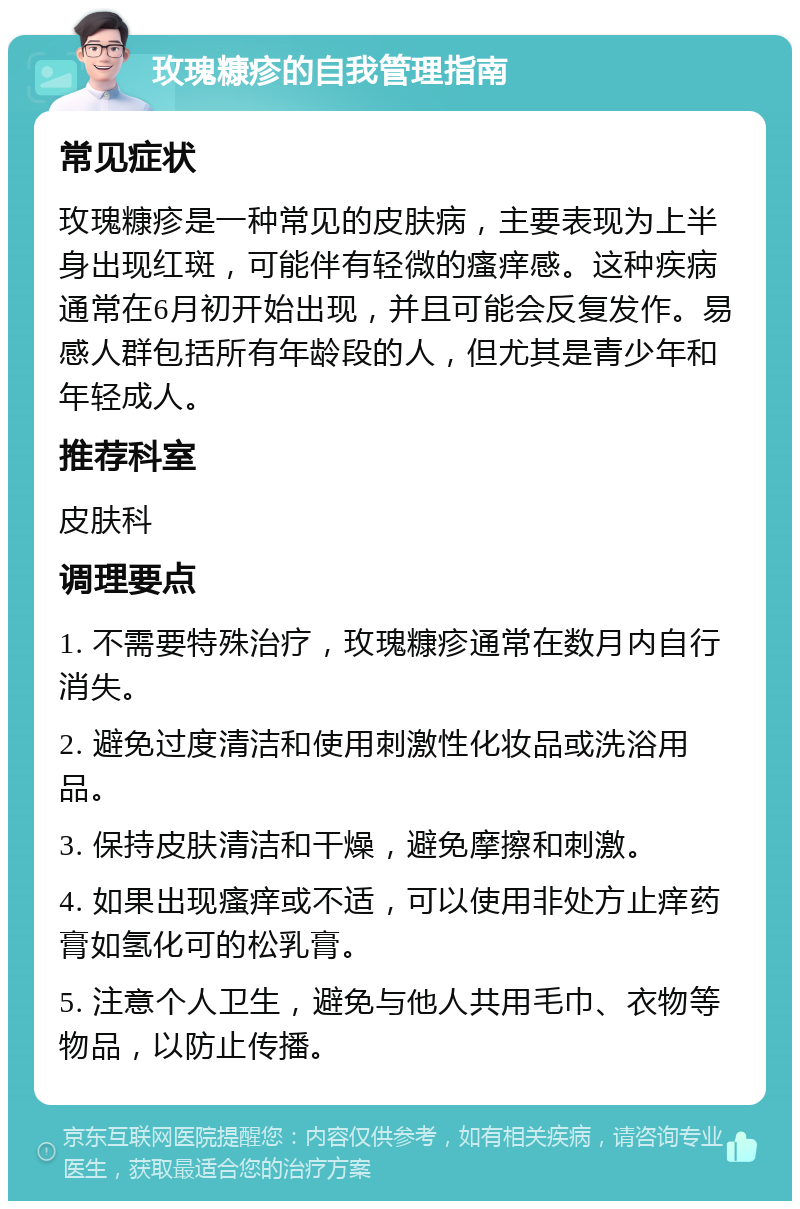 玫瑰糠疹的自我管理指南 常见症状 玫瑰糠疹是一种常见的皮肤病，主要表现为上半身出现红斑，可能伴有轻微的瘙痒感。这种疾病通常在6月初开始出现，并且可能会反复发作。易感人群包括所有年龄段的人，但尤其是青少年和年轻成人。 推荐科室 皮肤科 调理要点 1. 不需要特殊治疗，玫瑰糠疹通常在数月内自行消失。 2. 避免过度清洁和使用刺激性化妆品或洗浴用品。 3. 保持皮肤清洁和干燥，避免摩擦和刺激。 4. 如果出现瘙痒或不适，可以使用非处方止痒药膏如氢化可的松乳膏。 5. 注意个人卫生，避免与他人共用毛巾、衣物等物品，以防止传播。