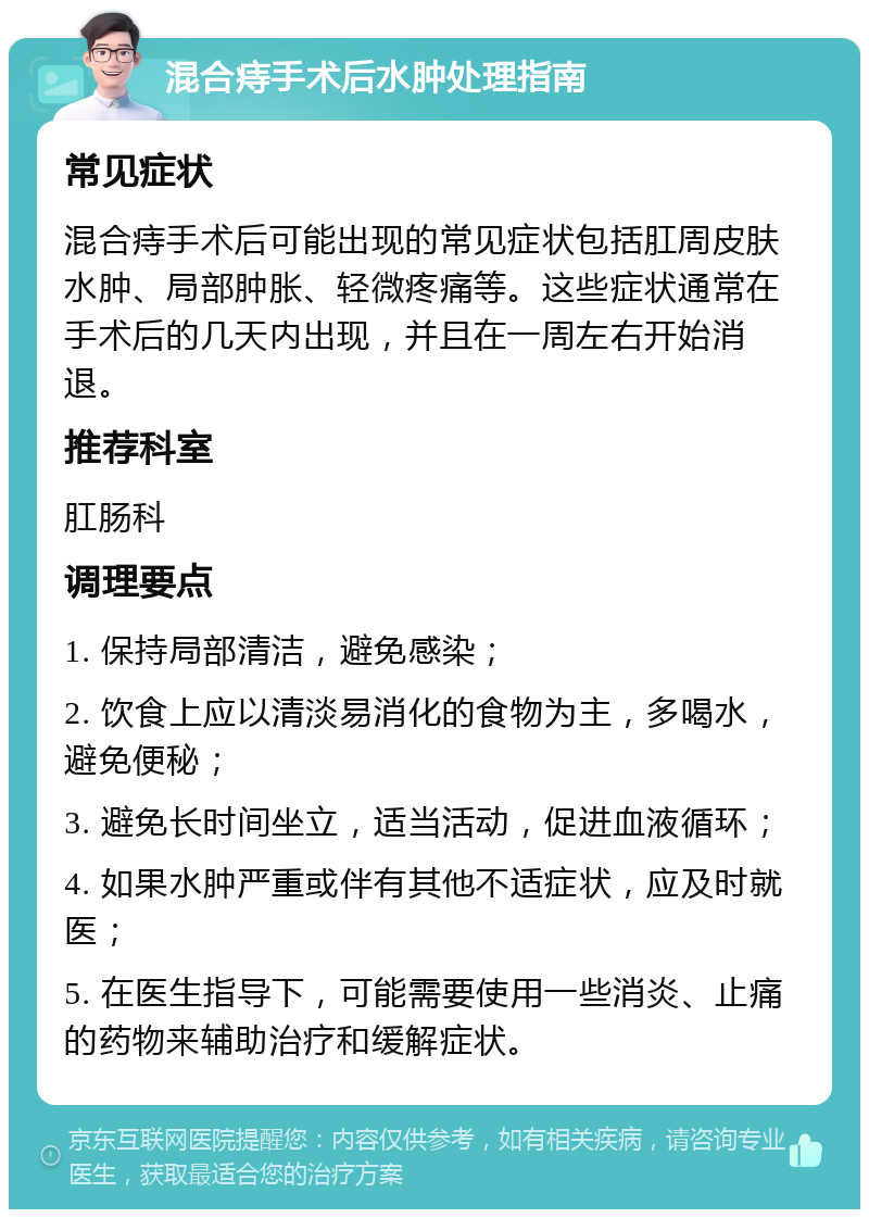 混合痔手术后水肿处理指南 常见症状 混合痔手术后可能出现的常见症状包括肛周皮肤水肿、局部肿胀、轻微疼痛等。这些症状通常在手术后的几天内出现，并且在一周左右开始消退。 推荐科室 肛肠科 调理要点 1. 保持局部清洁，避免感染； 2. 饮食上应以清淡易消化的食物为主，多喝水，避免便秘； 3. 避免长时间坐立，适当活动，促进血液循环； 4. 如果水肿严重或伴有其他不适症状，应及时就医； 5. 在医生指导下，可能需要使用一些消炎、止痛的药物来辅助治疗和缓解症状。