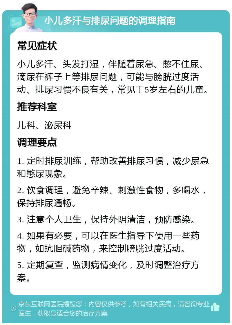 小儿多汗与排尿问题的调理指南 常见症状 小儿多汗、头发打湿，伴随着尿急、憋不住尿、滴尿在裤子上等排尿问题，可能与膀胱过度活动、排尿习惯不良有关，常见于5岁左右的儿童。 推荐科室 儿科、泌尿科 调理要点 1. 定时排尿训练，帮助改善排尿习惯，减少尿急和憋尿现象。 2. 饮食调理，避免辛辣、刺激性食物，多喝水，保持排尿通畅。 3. 注意个人卫生，保持外阴清洁，预防感染。 4. 如果有必要，可以在医生指导下使用一些药物，如抗胆碱药物，来控制膀胱过度活动。 5. 定期复查，监测病情变化，及时调整治疗方案。