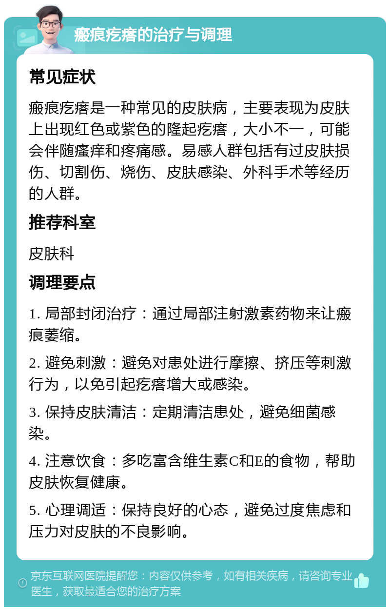 瘢痕疙瘩的治疗与调理 常见症状 瘢痕疙瘩是一种常见的皮肤病，主要表现为皮肤上出现红色或紫色的隆起疙瘩，大小不一，可能会伴随瘙痒和疼痛感。易感人群包括有过皮肤损伤、切割伤、烧伤、皮肤感染、外科手术等经历的人群。 推荐科室 皮肤科 调理要点 1. 局部封闭治疗：通过局部注射激素药物来让瘢痕萎缩。 2. 避免刺激：避免对患处进行摩擦、挤压等刺激行为，以免引起疙瘩增大或感染。 3. 保持皮肤清洁：定期清洁患处，避免细菌感染。 4. 注意饮食：多吃富含维生素C和E的食物，帮助皮肤恢复健康。 5. 心理调适：保持良好的心态，避免过度焦虑和压力对皮肤的不良影响。