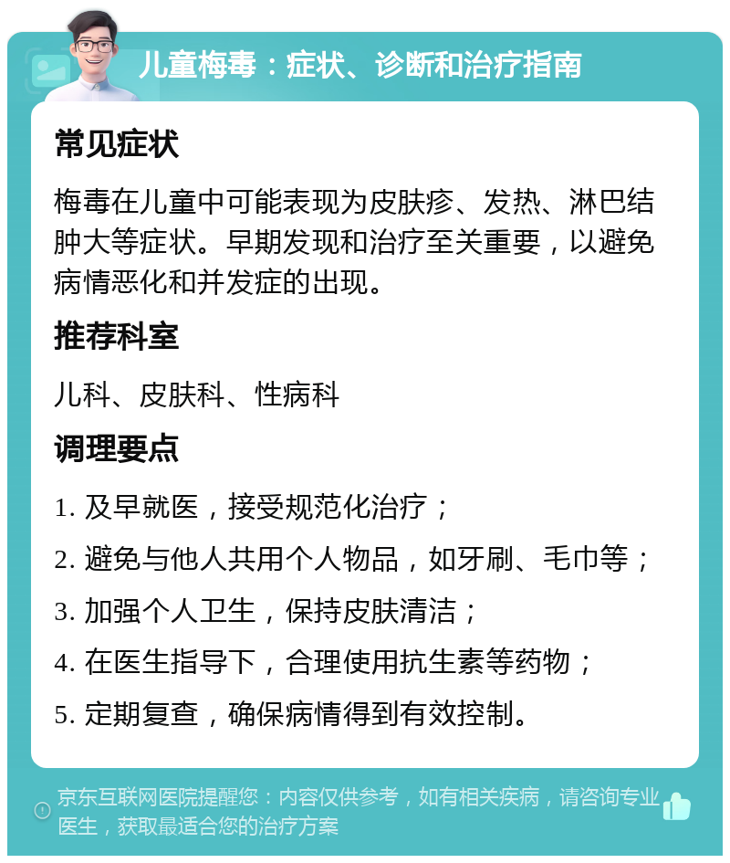 儿童梅毒：症状、诊断和治疗指南 常见症状 梅毒在儿童中可能表现为皮肤疹、发热、淋巴结肿大等症状。早期发现和治疗至关重要，以避免病情恶化和并发症的出现。 推荐科室 儿科、皮肤科、性病科 调理要点 1. 及早就医，接受规范化治疗； 2. 避免与他人共用个人物品，如牙刷、毛巾等； 3. 加强个人卫生，保持皮肤清洁； 4. 在医生指导下，合理使用抗生素等药物； 5. 定期复查，确保病情得到有效控制。