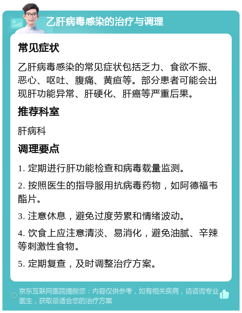 乙肝病毒感染的治疗与调理 常见症状 乙肝病毒感染的常见症状包括乏力、食欲不振、恶心、呕吐、腹痛、黄疸等。部分患者可能会出现肝功能异常、肝硬化、肝癌等严重后果。 推荐科室 肝病科 调理要点 1. 定期进行肝功能检查和病毒载量监测。 2. 按照医生的指导服用抗病毒药物，如阿德福韦酯片。 3. 注意休息，避免过度劳累和情绪波动。 4. 饮食上应注意清淡、易消化，避免油腻、辛辣等刺激性食物。 5. 定期复查，及时调整治疗方案。