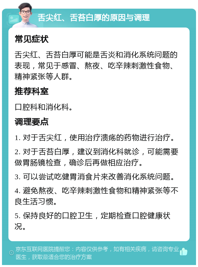 舌尖红、舌苔白厚的原因与调理 常见症状 舌尖红、舌苔白厚可能是舌炎和消化系统问题的表现，常见于感冒、熬夜、吃辛辣刺激性食物、精神紧张等人群。 推荐科室 口腔科和消化科。 调理要点 1. 对于舌尖红，使用治疗溃疡的药物进行治疗。 2. 对于舌苔白厚，建议到消化科就诊，可能需要做胃肠镜检查，确诊后再做相应治疗。 3. 可以尝试吃健胃消食片来改善消化系统问题。 4. 避免熬夜、吃辛辣刺激性食物和精神紧张等不良生活习惯。 5. 保持良好的口腔卫生，定期检查口腔健康状况。