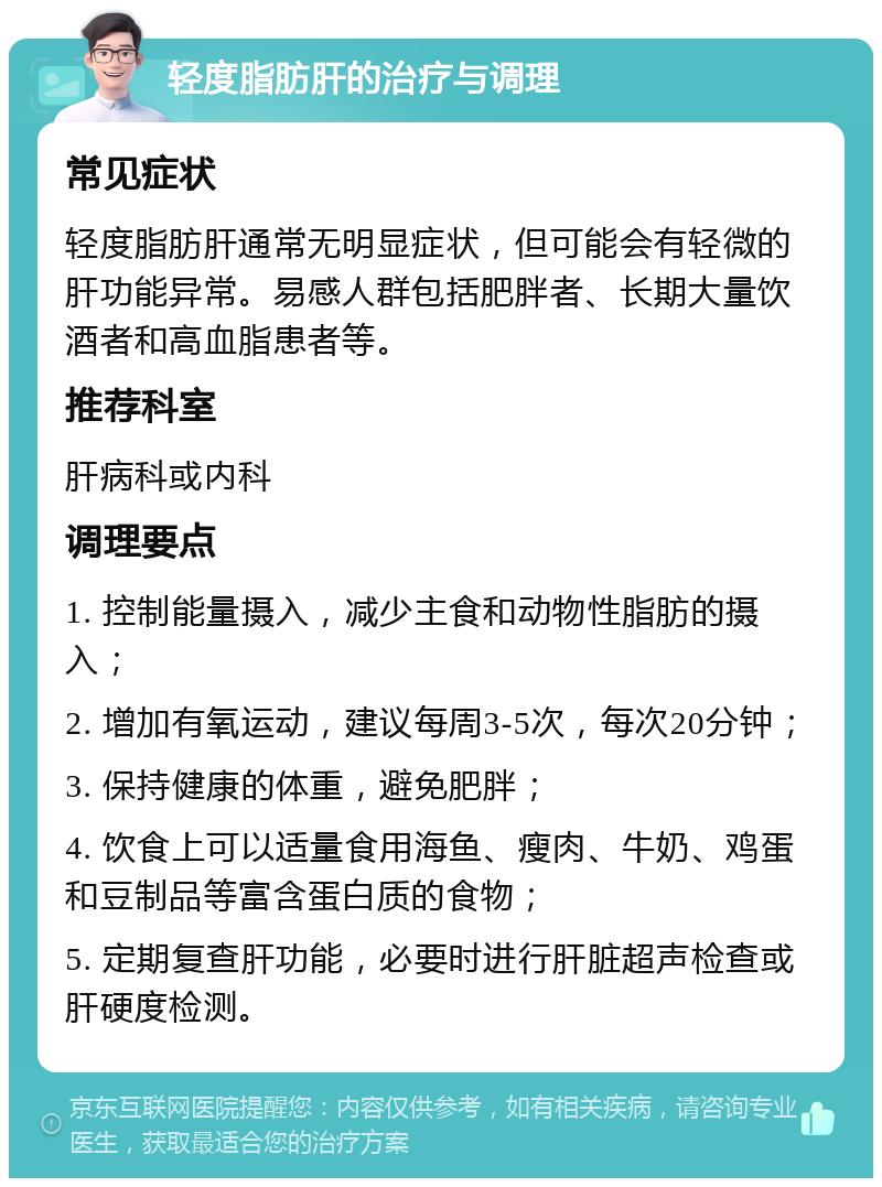 轻度脂肪肝的治疗与调理 常见症状 轻度脂肪肝通常无明显症状，但可能会有轻微的肝功能异常。易感人群包括肥胖者、长期大量饮酒者和高血脂患者等。 推荐科室 肝病科或内科 调理要点 1. 控制能量摄入，减少主食和动物性脂肪的摄入； 2. 增加有氧运动，建议每周3-5次，每次20分钟； 3. 保持健康的体重，避免肥胖； 4. 饮食上可以适量食用海鱼、瘦肉、牛奶、鸡蛋和豆制品等富含蛋白质的食物； 5. 定期复查肝功能，必要时进行肝脏超声检查或肝硬度检测。