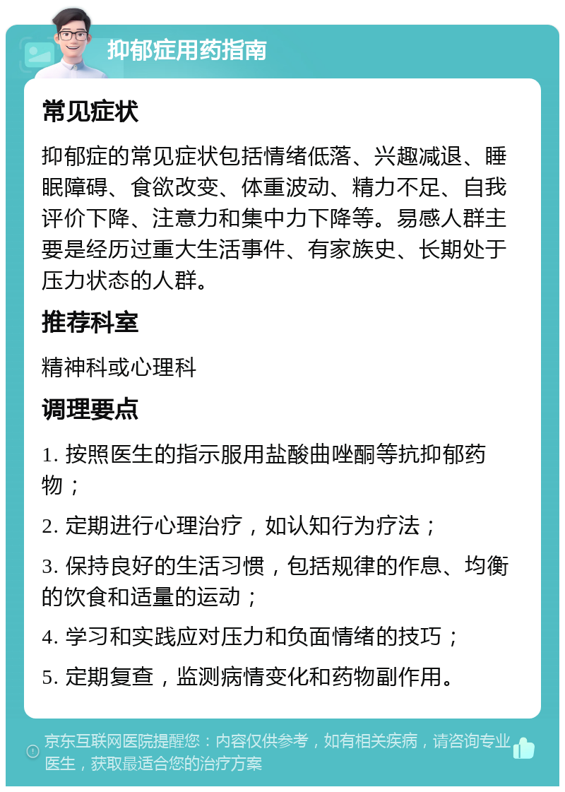 抑郁症用药指南 常见症状 抑郁症的常见症状包括情绪低落、兴趣减退、睡眠障碍、食欲改变、体重波动、精力不足、自我评价下降、注意力和集中力下降等。易感人群主要是经历过重大生活事件、有家族史、长期处于压力状态的人群。 推荐科室 精神科或心理科 调理要点 1. 按照医生的指示服用盐酸曲唑酮等抗抑郁药物； 2. 定期进行心理治疗，如认知行为疗法； 3. 保持良好的生活习惯，包括规律的作息、均衡的饮食和适量的运动； 4. 学习和实践应对压力和负面情绪的技巧； 5. 定期复查，监测病情变化和药物副作用。