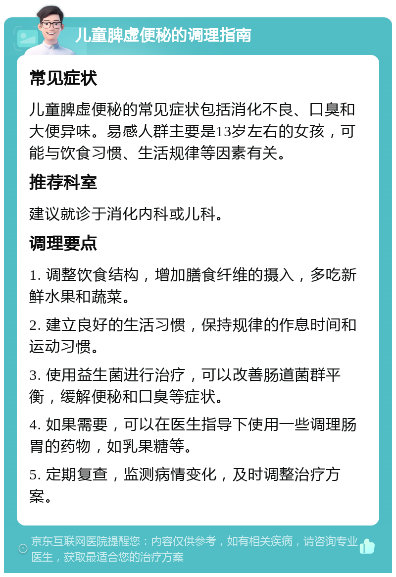 儿童脾虚便秘的调理指南 常见症状 儿童脾虚便秘的常见症状包括消化不良、口臭和大便异味。易感人群主要是13岁左右的女孩，可能与饮食习惯、生活规律等因素有关。 推荐科室 建议就诊于消化内科或儿科。 调理要点 1. 调整饮食结构，增加膳食纤维的摄入，多吃新鲜水果和蔬菜。 2. 建立良好的生活习惯，保持规律的作息时间和运动习惯。 3. 使用益生菌进行治疗，可以改善肠道菌群平衡，缓解便秘和口臭等症状。 4. 如果需要，可以在医生指导下使用一些调理肠胃的药物，如乳果糖等。 5. 定期复查，监测病情变化，及时调整治疗方案。