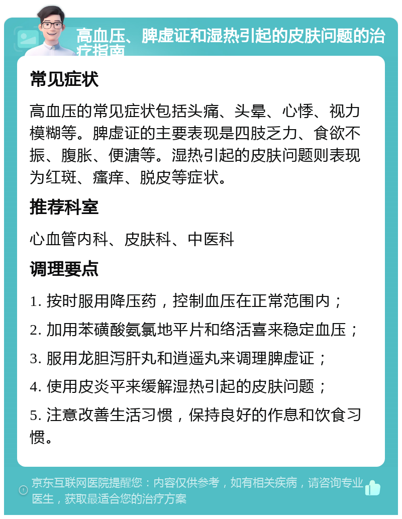 高血压、脾虚证和湿热引起的皮肤问题的治疗指南 常见症状 高血压的常见症状包括头痛、头晕、心悸、视力模糊等。脾虚证的主要表现是四肢乏力、食欲不振、腹胀、便溏等。湿热引起的皮肤问题则表现为红斑、瘙痒、脱皮等症状。 推荐科室 心血管内科、皮肤科、中医科 调理要点 1. 按时服用降压药，控制血压在正常范围内； 2. 加用苯磺酸氨氯地平片和络活喜来稳定血压； 3. 服用龙胆泻肝丸和逍遥丸来调理脾虚证； 4. 使用皮炎平来缓解湿热引起的皮肤问题； 5. 注意改善生活习惯，保持良好的作息和饮食习惯。