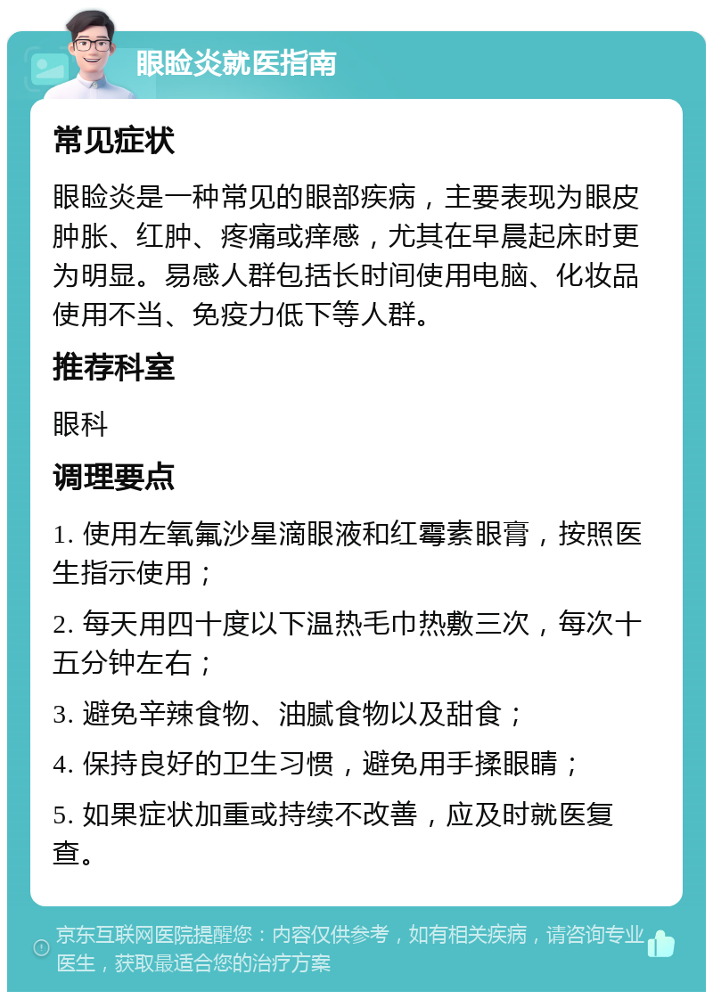 眼睑炎就医指南 常见症状 眼睑炎是一种常见的眼部疾病，主要表现为眼皮肿胀、红肿、疼痛或痒感，尤其在早晨起床时更为明显。易感人群包括长时间使用电脑、化妆品使用不当、免疫力低下等人群。 推荐科室 眼科 调理要点 1. 使用左氧氟沙星滴眼液和红霉素眼膏，按照医生指示使用； 2. 每天用四十度以下温热毛巾热敷三次，每次十五分钟左右； 3. 避免辛辣食物、油腻食物以及甜食； 4. 保持良好的卫生习惯，避免用手揉眼睛； 5. 如果症状加重或持续不改善，应及时就医复查。