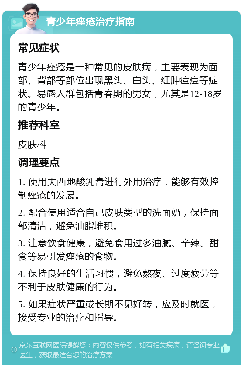 青少年痤疮治疗指南 常见症状 青少年痤疮是一种常见的皮肤病，主要表现为面部、背部等部位出现黑头、白头、红肿痘痘等症状。易感人群包括青春期的男女，尤其是12-18岁的青少年。 推荐科室 皮肤科 调理要点 1. 使用夫西地酸乳膏进行外用治疗，能够有效控制痤疮的发展。 2. 配合使用适合自己皮肤类型的洗面奶，保持面部清洁，避免油脂堆积。 3. 注意饮食健康，避免食用过多油腻、辛辣、甜食等易引发痤疮的食物。 4. 保持良好的生活习惯，避免熬夜、过度疲劳等不利于皮肤健康的行为。 5. 如果症状严重或长期不见好转，应及时就医，接受专业的治疗和指导。