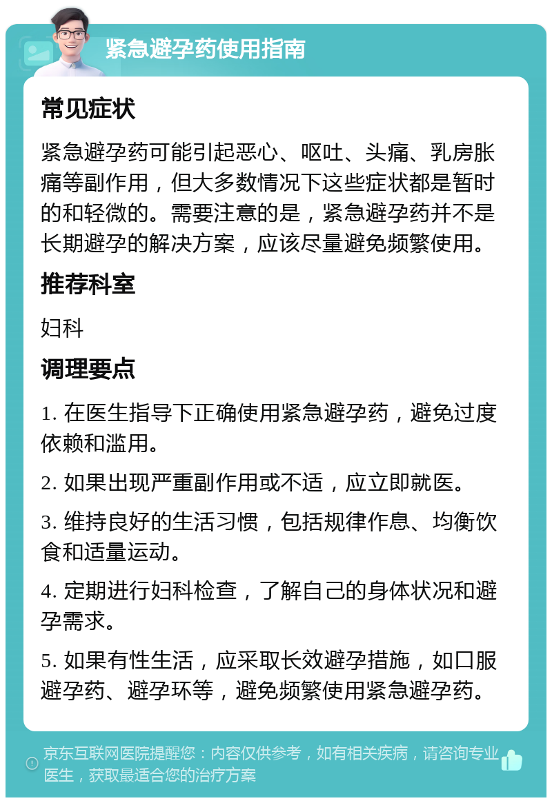 紧急避孕药使用指南 常见症状 紧急避孕药可能引起恶心、呕吐、头痛、乳房胀痛等副作用，但大多数情况下这些症状都是暂时的和轻微的。需要注意的是，紧急避孕药并不是长期避孕的解决方案，应该尽量避免频繁使用。 推荐科室 妇科 调理要点 1. 在医生指导下正确使用紧急避孕药，避免过度依赖和滥用。 2. 如果出现严重副作用或不适，应立即就医。 3. 维持良好的生活习惯，包括规律作息、均衡饮食和适量运动。 4. 定期进行妇科检查，了解自己的身体状况和避孕需求。 5. 如果有性生活，应采取长效避孕措施，如口服避孕药、避孕环等，避免频繁使用紧急避孕药。