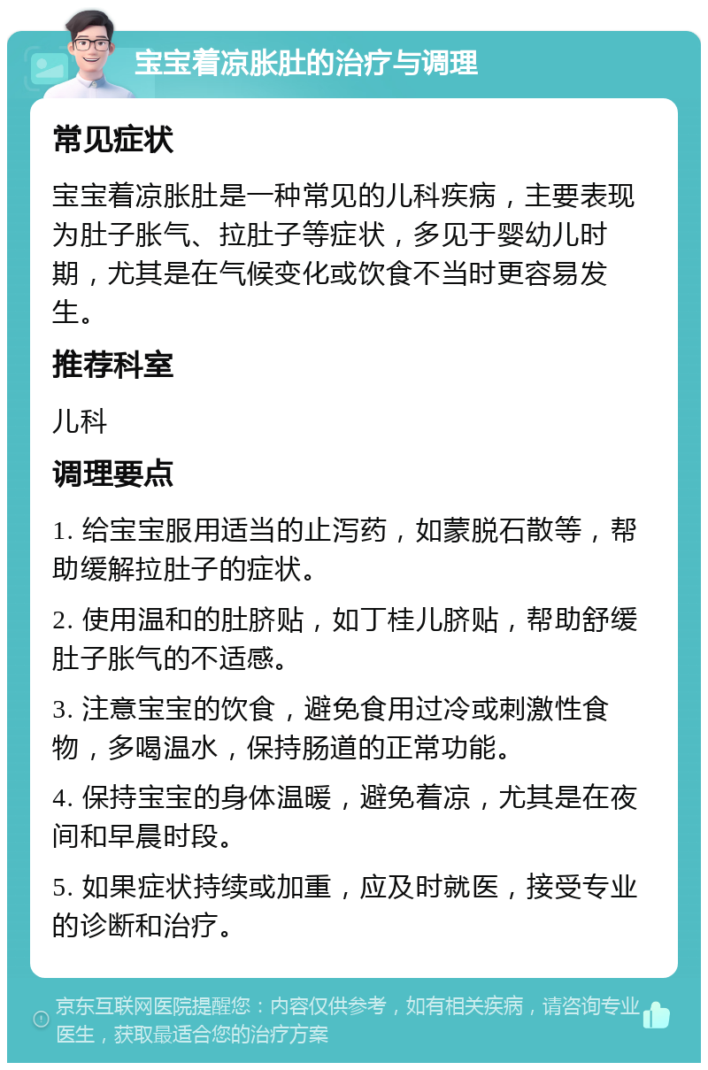 宝宝着凉胀肚的治疗与调理 常见症状 宝宝着凉胀肚是一种常见的儿科疾病，主要表现为肚子胀气、拉肚子等症状，多见于婴幼儿时期，尤其是在气候变化或饮食不当时更容易发生。 推荐科室 儿科 调理要点 1. 给宝宝服用适当的止泻药，如蒙脱石散等，帮助缓解拉肚子的症状。 2. 使用温和的肚脐贴，如丁桂儿脐贴，帮助舒缓肚子胀气的不适感。 3. 注意宝宝的饮食，避免食用过冷或刺激性食物，多喝温水，保持肠道的正常功能。 4. 保持宝宝的身体温暖，避免着凉，尤其是在夜间和早晨时段。 5. 如果症状持续或加重，应及时就医，接受专业的诊断和治疗。