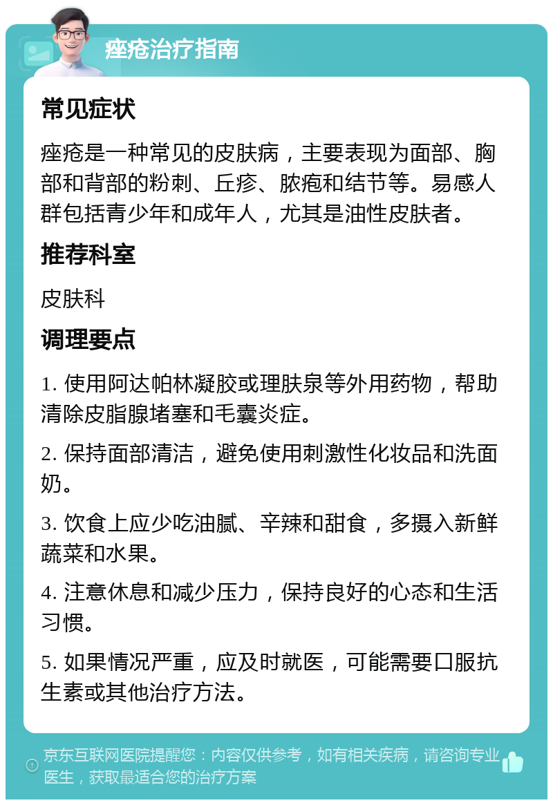 痤疮治疗指南 常见症状 痤疮是一种常见的皮肤病，主要表现为面部、胸部和背部的粉刺、丘疹、脓疱和结节等。易感人群包括青少年和成年人，尤其是油性皮肤者。 推荐科室 皮肤科 调理要点 1. 使用阿达帕林凝胶或理肤泉等外用药物，帮助清除皮脂腺堵塞和毛囊炎症。 2. 保持面部清洁，避免使用刺激性化妆品和洗面奶。 3. 饮食上应少吃油腻、辛辣和甜食，多摄入新鲜蔬菜和水果。 4. 注意休息和减少压力，保持良好的心态和生活习惯。 5. 如果情况严重，应及时就医，可能需要口服抗生素或其他治疗方法。