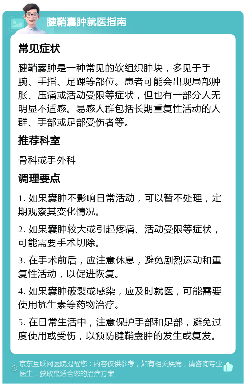 腱鞘囊肿就医指南 常见症状 腱鞘囊肿是一种常见的软组织肿块，多见于手腕、手指、足踝等部位。患者可能会出现局部肿胀、压痛或活动受限等症状，但也有一部分人无明显不适感。易感人群包括长期重复性活动的人群、手部或足部受伤者等。 推荐科室 骨科或手外科 调理要点 1. 如果囊肿不影响日常活动，可以暂不处理，定期观察其变化情况。 2. 如果囊肿较大或引起疼痛、活动受限等症状，可能需要手术切除。 3. 在手术前后，应注意休息，避免剧烈运动和重复性活动，以促进恢复。 4. 如果囊肿破裂或感染，应及时就医，可能需要使用抗生素等药物治疗。 5. 在日常生活中，注意保护手部和足部，避免过度使用或受伤，以预防腱鞘囊肿的发生或复发。