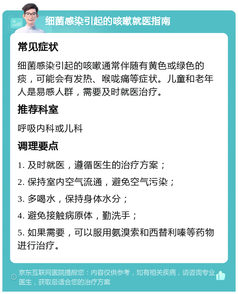 细菌感染引起的咳嗽就医指南 常见症状 细菌感染引起的咳嗽通常伴随有黄色或绿色的痰，可能会有发热、喉咙痛等症状。儿童和老年人是易感人群，需要及时就医治疗。 推荐科室 呼吸内科或儿科 调理要点 1. 及时就医，遵循医生的治疗方案； 2. 保持室内空气流通，避免空气污染； 3. 多喝水，保持身体水分； 4. 避免接触病原体，勤洗手； 5. 如果需要，可以服用氨溴索和西替利嗪等药物进行治疗。