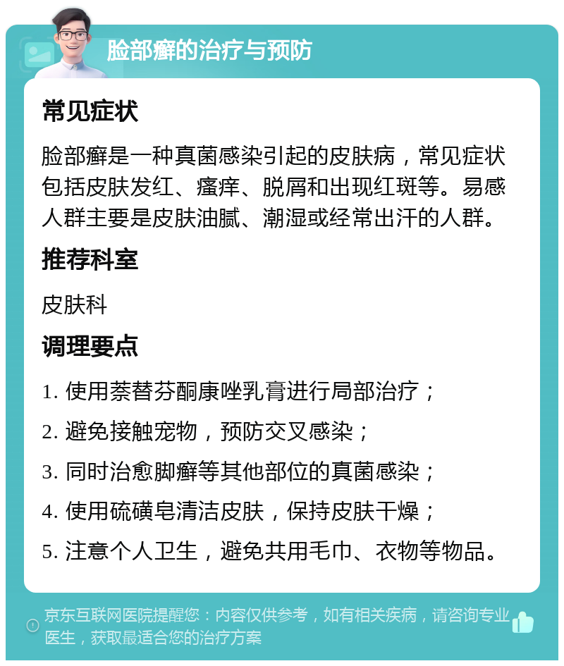 脸部癣的治疗与预防 常见症状 脸部癣是一种真菌感染引起的皮肤病，常见症状包括皮肤发红、瘙痒、脱屑和出现红斑等。易感人群主要是皮肤油腻、潮湿或经常出汗的人群。 推荐科室 皮肤科 调理要点 1. 使用萘替芬酮康唑乳膏进行局部治疗； 2. 避免接触宠物，预防交叉感染； 3. 同时治愈脚癣等其他部位的真菌感染； 4. 使用硫磺皂清洁皮肤，保持皮肤干燥； 5. 注意个人卫生，避免共用毛巾、衣物等物品。