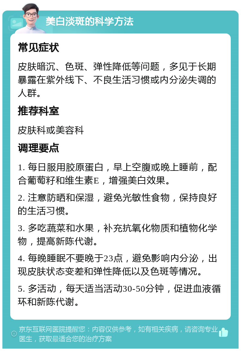 美白淡斑的科学方法 常见症状 皮肤暗沉、色斑、弹性降低等问题，多见于长期暴露在紫外线下、不良生活习惯或内分泌失调的人群。 推荐科室 皮肤科或美容科 调理要点 1. 每日服用胶原蛋白，早上空腹或晚上睡前，配合葡萄籽和维生素E，增强美白效果。 2. 注意防晒和保湿，避免光敏性食物，保持良好的生活习惯。 3. 多吃蔬菜和水果，补充抗氧化物质和植物化学物，提高新陈代谢。 4. 每晚睡眠不要晚于23点，避免影响内分泌，出现皮肤状态变差和弹性降低以及色斑等情况。 5. 多活动，每天适当活动30-50分钟，促进血液循环和新陈代谢。