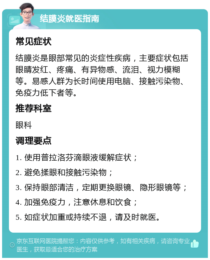 结膜炎就医指南 常见症状 结膜炎是眼部常见的炎症性疾病，主要症状包括眼睛发红、疼痛、有异物感、流泪、视力模糊等。易感人群为长时间使用电脑、接触污染物、免疫力低下者等。 推荐科室 眼科 调理要点 1. 使用普拉洛芬滴眼液缓解症状； 2. 避免揉眼和接触污染物； 3. 保持眼部清洁，定期更换眼镜、隐形眼镜等； 4. 加强免疫力，注意休息和饮食； 5. 如症状加重或持续不退，请及时就医。