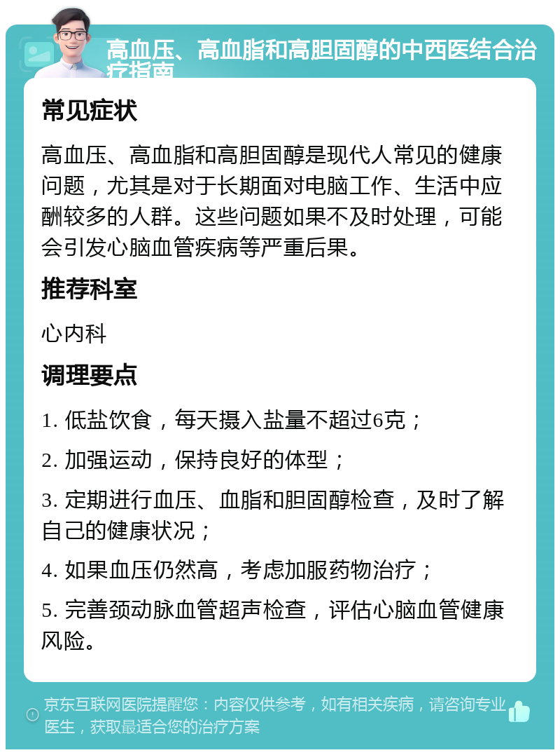 高血压、高血脂和高胆固醇的中西医结合治疗指南 常见症状 高血压、高血脂和高胆固醇是现代人常见的健康问题，尤其是对于长期面对电脑工作、生活中应酬较多的人群。这些问题如果不及时处理，可能会引发心脑血管疾病等严重后果。 推荐科室 心内科 调理要点 1. 低盐饮食，每天摄入盐量不超过6克； 2. 加强运动，保持良好的体型； 3. 定期进行血压、血脂和胆固醇检查，及时了解自己的健康状况； 4. 如果血压仍然高，考虑加服药物治疗； 5. 完善颈动脉血管超声检查，评估心脑血管健康风险。