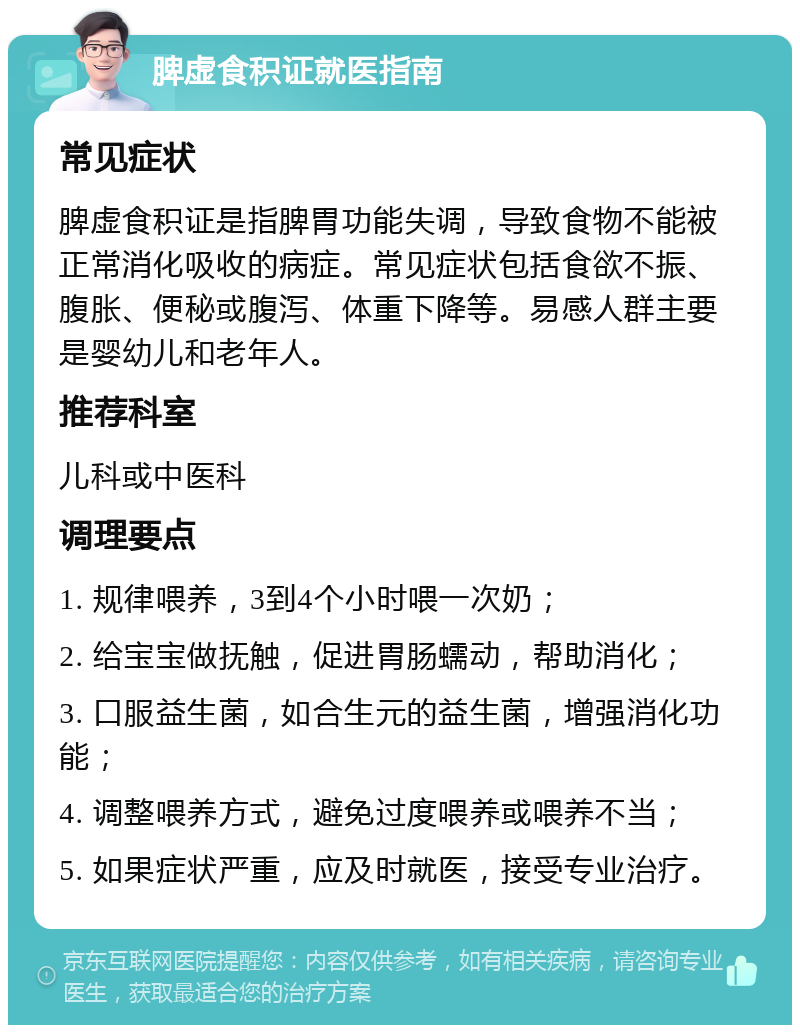 脾虚食积证就医指南 常见症状 脾虚食积证是指脾胃功能失调，导致食物不能被正常消化吸收的病症。常见症状包括食欲不振、腹胀、便秘或腹泻、体重下降等。易感人群主要是婴幼儿和老年人。 推荐科室 儿科或中医科 调理要点 1. 规律喂养，3到4个小时喂一次奶； 2. 给宝宝做抚触，促进胃肠蠕动，帮助消化； 3. 口服益生菌，如合生元的益生菌，增强消化功能； 4. 调整喂养方式，避免过度喂养或喂养不当； 5. 如果症状严重，应及时就医，接受专业治疗。