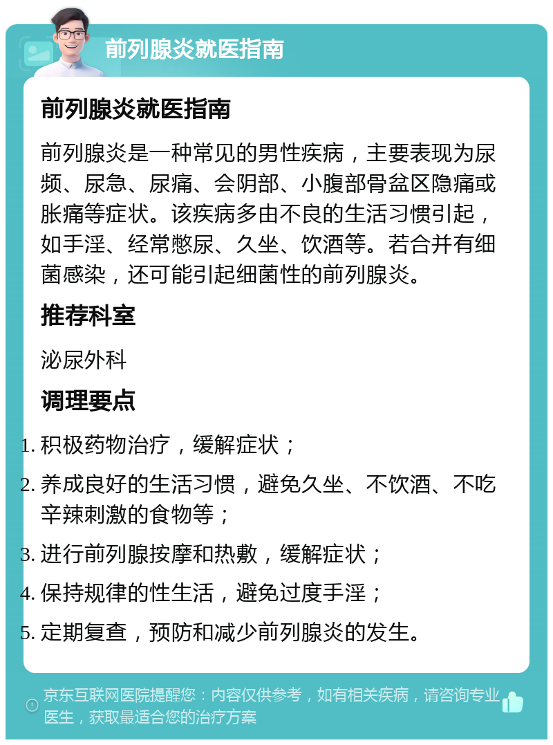 前列腺炎就医指南 前列腺炎就医指南 前列腺炎是一种常见的男性疾病，主要表现为尿频、尿急、尿痛、会阴部、小腹部骨盆区隐痛或胀痛等症状。该疾病多由不良的生活习惯引起，如手淫、经常憋尿、久坐、饮酒等。若合并有细菌感染，还可能引起细菌性的前列腺炎。 推荐科室 泌尿外科 调理要点 积极药物治疗，缓解症状； 养成良好的生活习惯，避免久坐、不饮酒、不吃辛辣刺激的食物等； 进行前列腺按摩和热敷，缓解症状； 保持规律的性生活，避免过度手淫； 定期复查，预防和减少前列腺炎的发生。