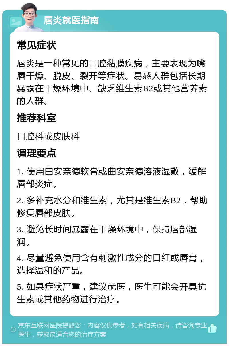 唇炎就医指南 常见症状 唇炎是一种常见的口腔黏膜疾病，主要表现为嘴唇干燥、脱皮、裂开等症状。易感人群包括长期暴露在干燥环境中、缺乏维生素B2或其他营养素的人群。 推荐科室 口腔科或皮肤科 调理要点 1. 使用曲安奈德软膏或曲安奈德溶液湿敷，缓解唇部炎症。 2. 多补充水分和维生素，尤其是维生素B2，帮助修复唇部皮肤。 3. 避免长时间暴露在干燥环境中，保持唇部湿润。 4. 尽量避免使用含有刺激性成分的口红或唇膏，选择温和的产品。 5. 如果症状严重，建议就医，医生可能会开具抗生素或其他药物进行治疗。