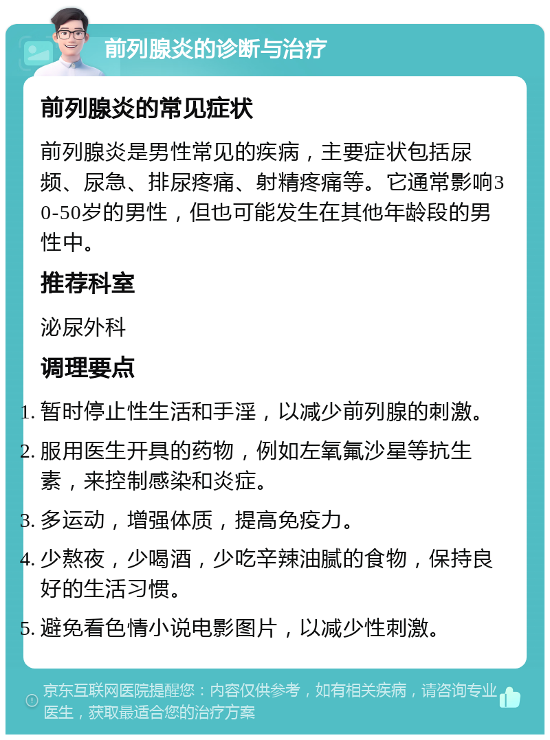 前列腺炎的诊断与治疗 前列腺炎的常见症状 前列腺炎是男性常见的疾病，主要症状包括尿频、尿急、排尿疼痛、射精疼痛等。它通常影响30-50岁的男性，但也可能发生在其他年龄段的男性中。 推荐科室 泌尿外科 调理要点 暂时停止性生活和手淫，以减少前列腺的刺激。 服用医生开具的药物，例如左氧氟沙星等抗生素，来控制感染和炎症。 多运动，增强体质，提高免疫力。 少熬夜，少喝酒，少吃辛辣油腻的食物，保持良好的生活习惯。 避免看色情小说电影图片，以减少性刺激。